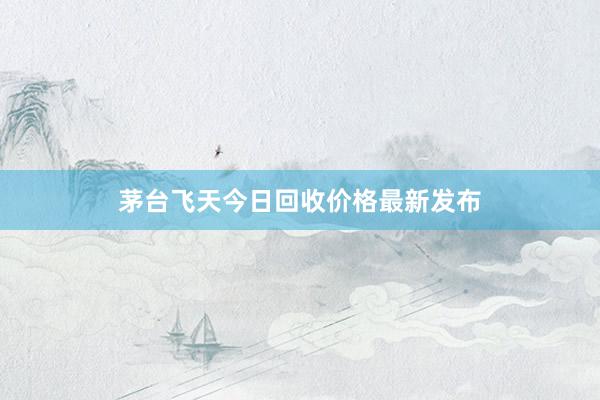 茅台飞天今日回收价格最新发布