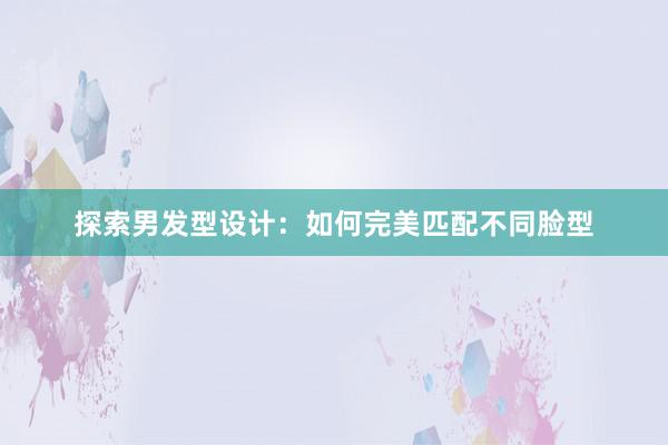 探索男发型设计：如何完美匹配不同脸型